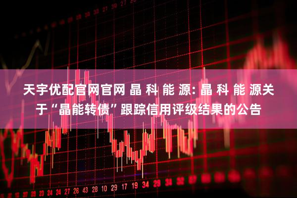 天宇优配官网官网 晶 科 能 源: 晶 科 能 源关于“晶能转债”跟踪信用评级结果的公告