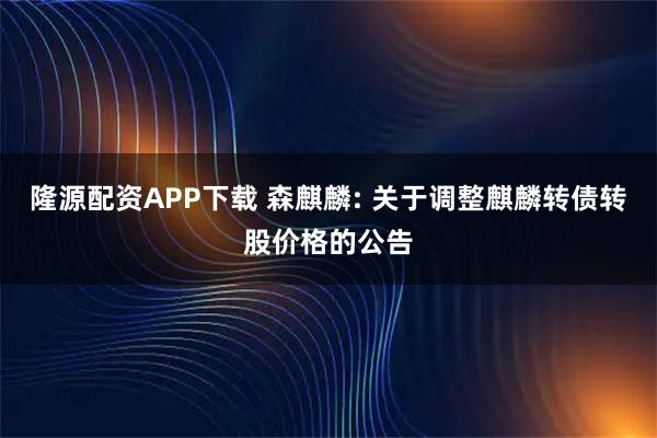 隆源配资APP下载 森麒麟: 关于调整麒麟转债转股价格的公告