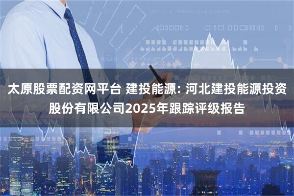 太原股票配资网平台 建投能源: 河北建投能源投资股份有限公司2025年跟踪评级报告