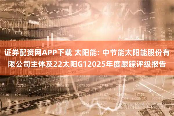 证券配资网APP下载 太阳能: 中节能太阳能股份有限公司主体及22太阳G12025年度跟踪评级报告