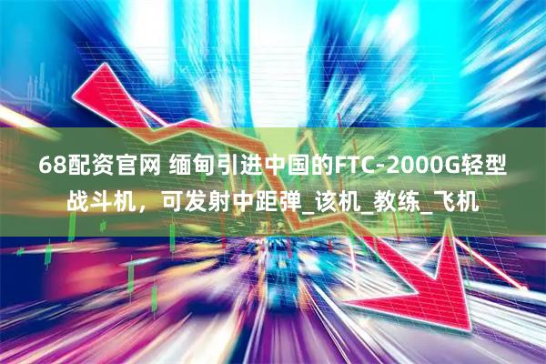 68配资官网 缅甸引进中国的FTC-2000G轻型战斗机，可发射中距弹_该机_教练_飞机