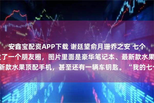 安鑫宝配资APP下载 谢廷望俞月珊乔之安 七个童养媳自寻死路 乔之安发了一个朋友圈，图片里面是豪华笔记本、最新款水果顶配手机，甚至还有一辆车钥匙。 “我的七个骑士，这么_姐姐