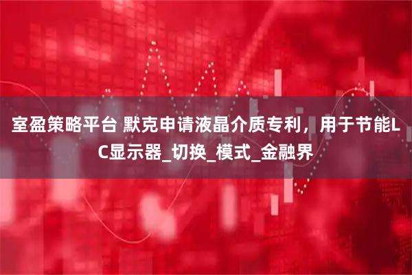 室盈策略平台 默克申请液晶介质专利，用于节能LC显示器_切换_模式_金融界