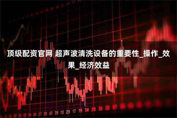 顶级配资官网 超声波清洗设备的重要性_操作_效果_经济效益