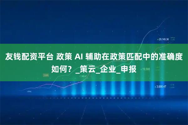 友钱配资平台 政策 AI 辅助在政策匹配中的准确度如何？_策云_企业_申报