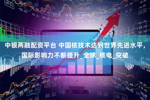 中银两融配资平台 中国核技术达到世界先进水平，国际影响力不断提升_全球_核电_突破