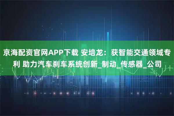 京海配资官网APP下载 安培龙：获智能交通领域专利 助力汽车刹车系统创新_制动_传感器_公司