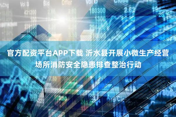官方配资平台APP下载 沂水县开展小微生产经营场所消防安全隐患排查整治行动