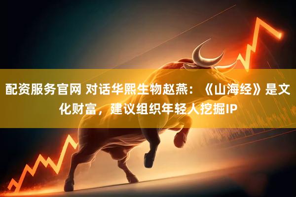 配资服务官网 对话华熙生物赵燕：《山海经》是文化财富，建议组织年轻人挖掘IP