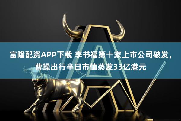富隆配资APP下载 李书福第十家上市公司破发，曹操出行半日市值蒸发33亿港元