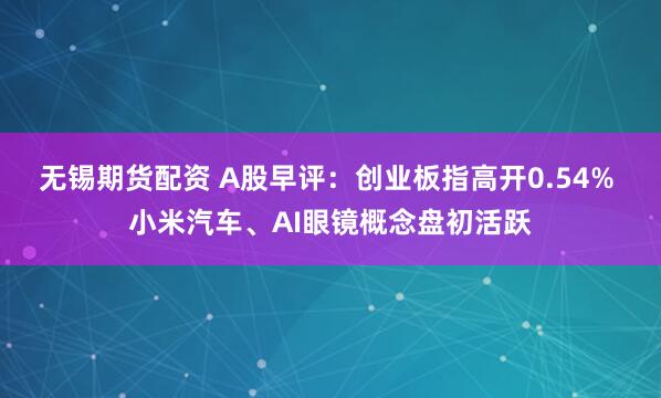 无锡期货配资 A股早评：创业板指高开0.54% 小米汽车、AI眼镜概念盘初活跃