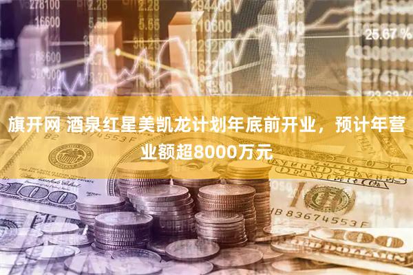 旗开网 酒泉红星美凯龙计划年底前开业，预计年营业额超8000万元