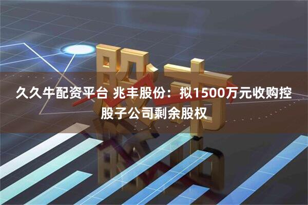 久久牛配资平台 兆丰股份：拟1500万元收购控股子公司剩余股权