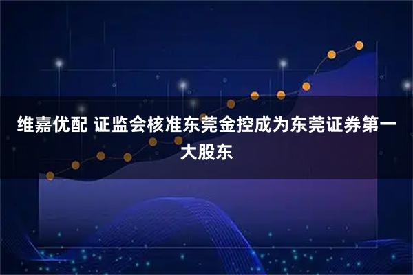 维嘉优配 证监会核准东莞金控成为东莞证券第一大股东