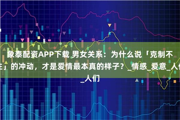 象泰配资APP下载 男女关系：为什么说「克制不住」的冲动，才是爱情最本真的样子？_情感_爱意_人们