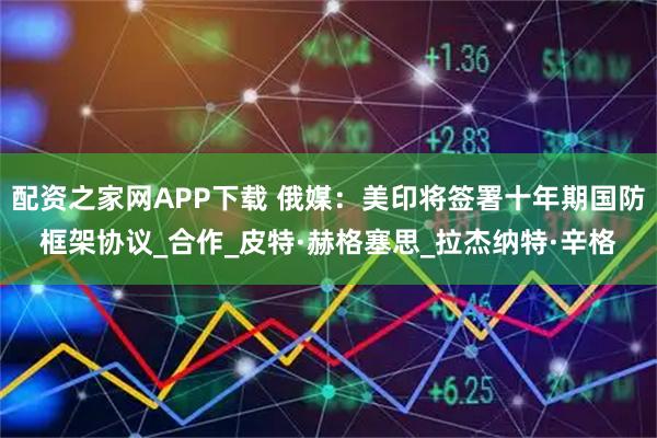 配资之家网APP下载 俄媒：美印将签署十年期国防框架协议_合作_皮特·赫格塞思_拉杰纳特·辛格