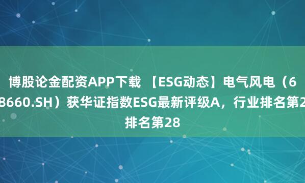 博股论金配资APP下载 【ESG动态】电气风电（688660.SH）获华证指数ESG最新评级A，行业排名第28