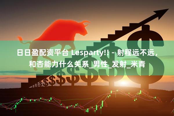 日日盈配资平台 Lesparty!! - 射程远不远，和杏能力什么关系_男性_发射_米青