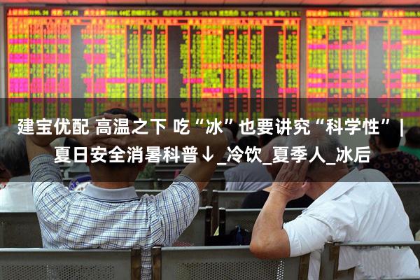 建宝优配 高温之下 吃“冰”也要讲究“科学性” | 夏日安全消暑科普↓_冷饮_夏季人_冰后