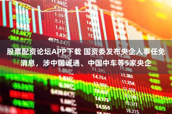 股票配资论坛APP下载 国资委发布央企人事任免消息，涉中国诚通、中国中车等5家央企
