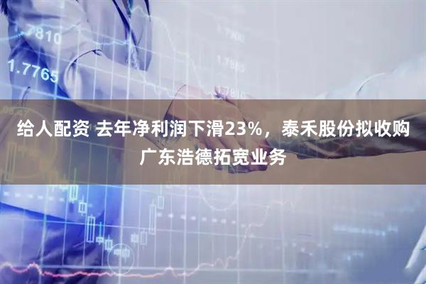 给人配资 去年净利润下滑23%，泰禾股份拟收购广东浩德拓宽业务