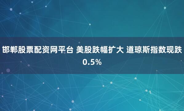 邯郸股票配资网平台 美股跌幅扩大 道琼斯指数现跌0.5%