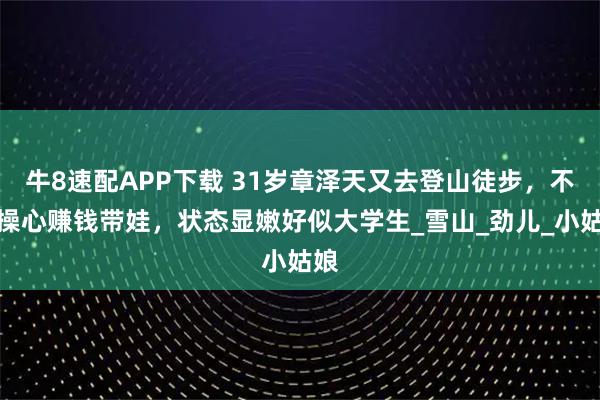 牛8速配APP下载 31岁章泽天又去登山徒步，不用操心赚钱带娃，状态显嫩好似大学生_雪山_劲儿_小姑娘