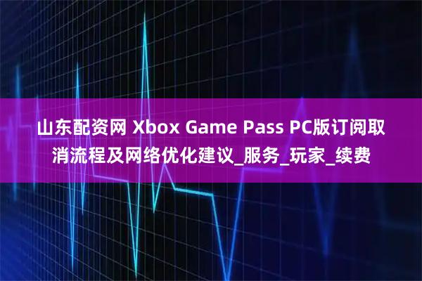 山东配资网 Xbox Game Pass PC版订阅取消流程及网络优化建议_服务_玩家_续费