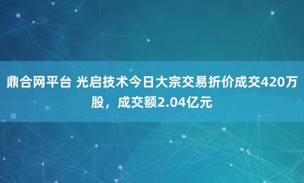 鼎合网平台 光启技术今日大宗交易折价成交420万股，成交额2.04亿元