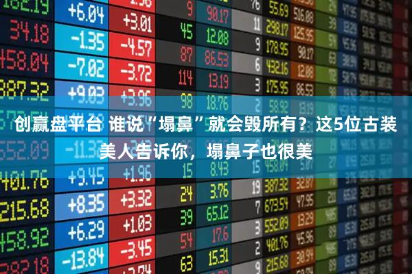 创赢盘平台 谁说“塌鼻”就会毁所有？这5位古装美人告诉你，塌鼻子也很美