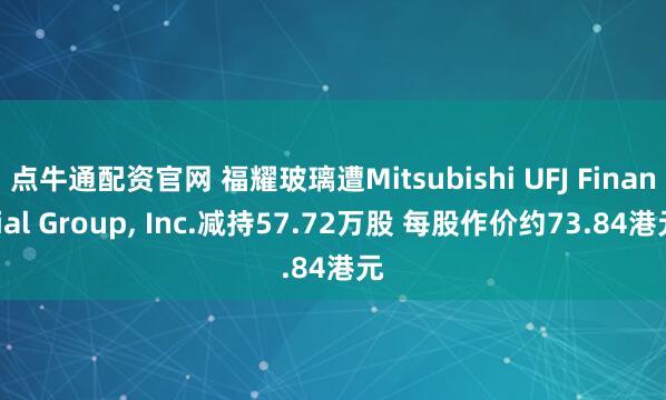 点牛通配资官网 福耀玻璃遭Mitsubishi UFJ Financial Group, Inc.减持57.72万股 每股作价约73.84港元