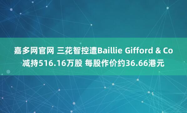 嘉多网官网 三花智控遭Baillie Gifford & Co减持516.16万股 每股作价约36.66港元