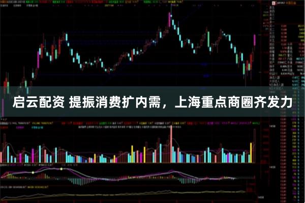 启云配资 提振消费扩内需，上海重点商圈齐发力