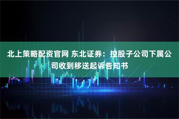 北上策略配资官网 东北证券：控股子公司下属公司收到移送起诉告知书