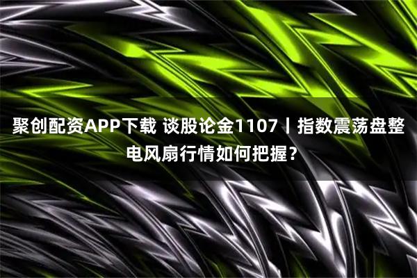 聚创配资APP下载 谈股论金1107丨指数震荡盘整 电风扇行情如何把握？