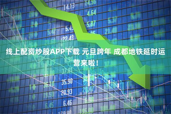 线上配资炒股APP下载 元旦跨年 成都地铁延时运营来啦！