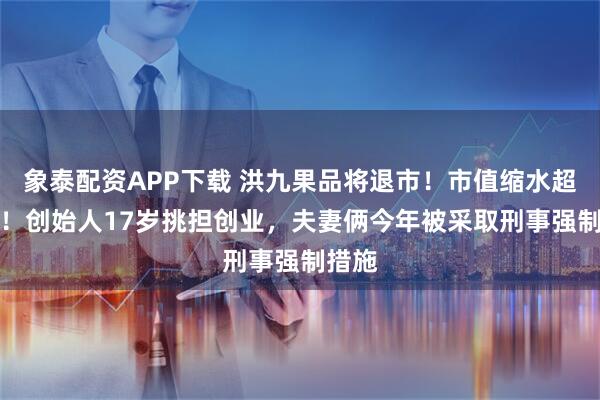 象泰配资APP下载 洪九果品将退市！市值缩水超95%！创始人17岁挑担创业，夫妻俩今年被采取刑事强制措施