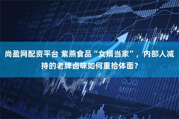 尚盈网配资平台 紫燕食品“女婿当家”，内部人减持的老牌卤味如何重拾体面？