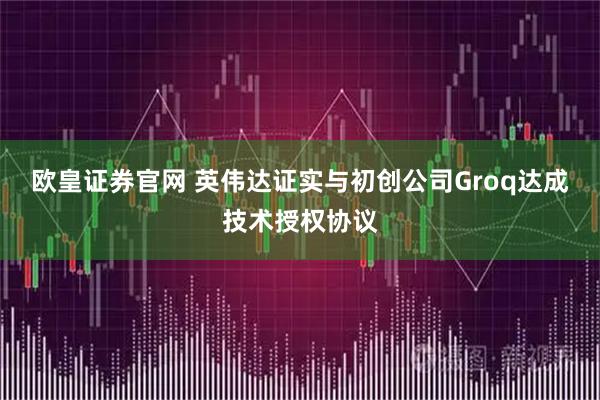 欧皇证券官网 英伟达证实与初创公司Groq达成技术授权协议