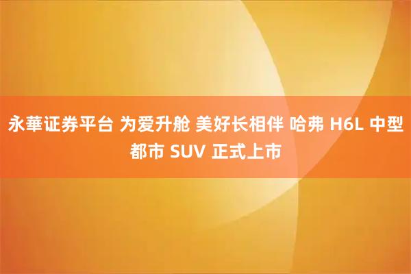 永華证券平台 为爱升舱 美好长相伴 哈弗 H6L 中型都市 SUV 正式上市
