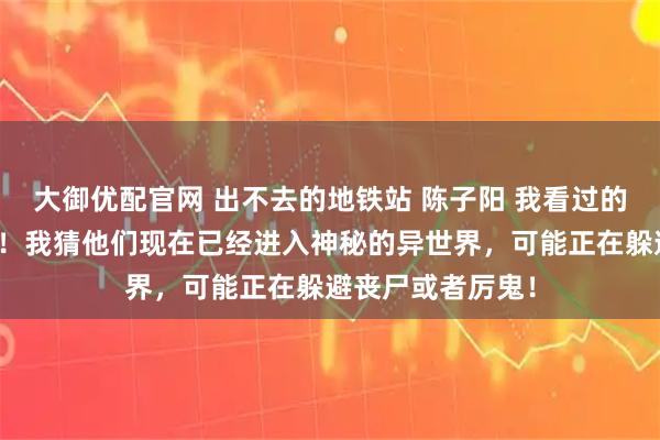 大御优配官网 出不去的地铁站 陈子阳 我看过的论坛体多我来说！我猜他们现在已经进入神秘的异世界，可能正在躲避丧尸或者厉鬼！