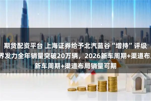 期货配资平台 上海证券给予北汽蓝谷“增持”评级，极狐/享界发力全年销量突破20万辆，2026新车周期+渠道布局销量可期