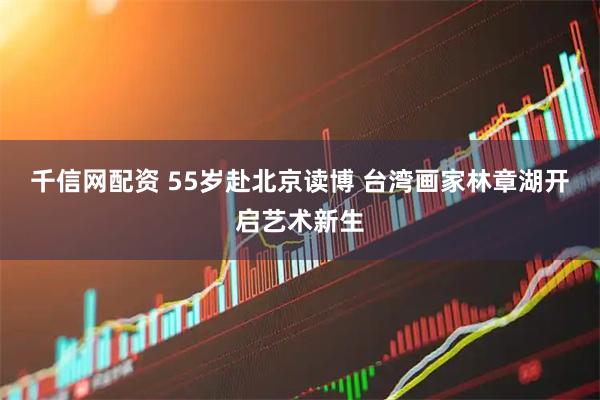 千信网配资 55岁赴北京读博 台湾画家林章湖开启艺术新生