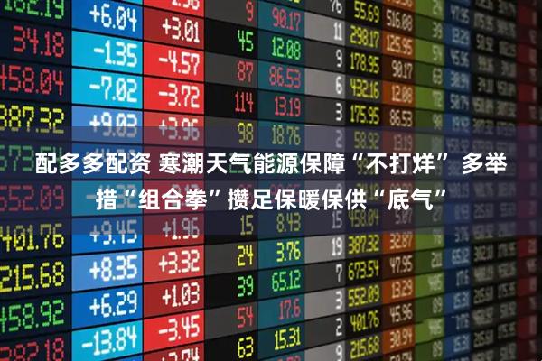配多多配资 寒潮天气能源保障“不打烊” 多举措“组合拳”攒足保暖保供“底气”