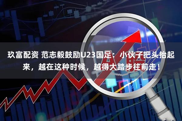 玖富配资 范志毅鼓励U23国足：小伙子把头抬起来，越在这种时候，越得大踏步往前走！
