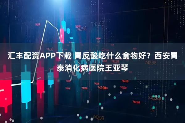汇丰配资APP下载 胃反酸吃什么食物好？西安胃泰消化病医院王亚琴