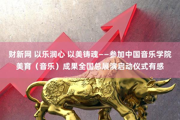 财新网 以乐润心 以美铸魂——参加中国音乐学院美育（音乐）成果全国总展演启动仪式有感