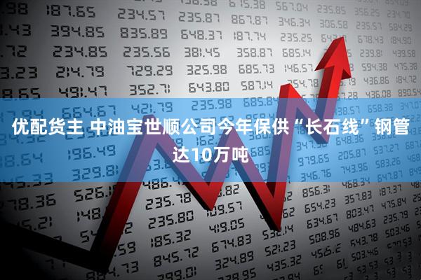 优配货主 中油宝世顺公司今年保供“长石线”钢管达10万吨