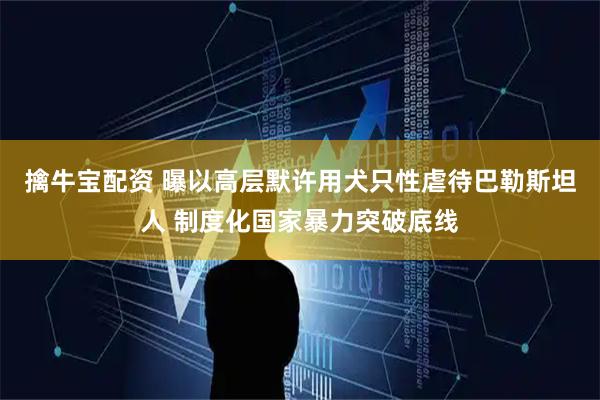 擒牛宝配资 曝以高层默许用犬只性虐待巴勒斯坦人 制度化国家暴力突破底线